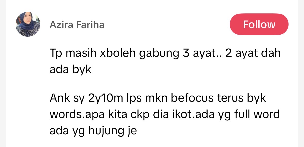 Tp masih xboleh gabung 3 ayat.. 2 ayat dah ada byk

Ank sy 2y10m lps mkn befocus terus byk words.apa kita ckp dia ikot.ada yg full word ada yg hujung je